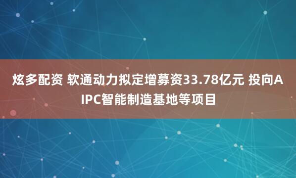 炫多配资 软通动力拟定增募资33.78亿元 投向AIPC智能制造基地等项目