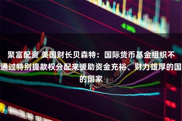 聚富配资 美国财长贝森特：国际货币基金组织不应通过特别提款权分配来援助资金充裕、财力雄厚的国家