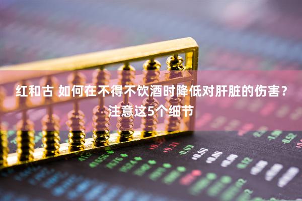 红和古 如何在不得不饮酒时降低对肝脏的伤害？注意这5个细节