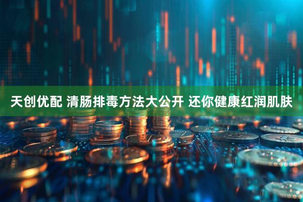 天创优配 清肠排毒方法大公开 还你健康红润肌肤