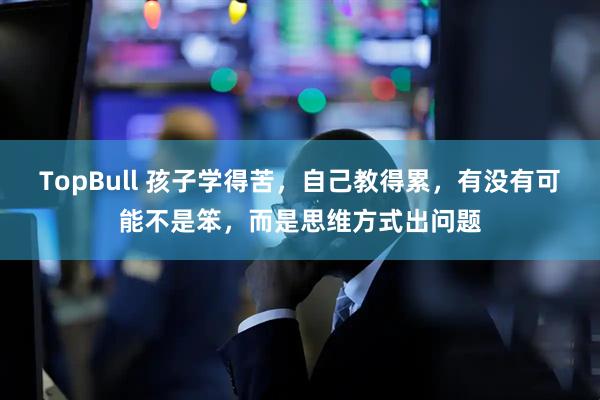 TopBull 孩子学得苦，自己教得累，有没有可能不是笨，而是思维方式出问题
