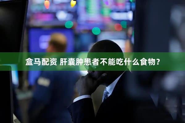 盒马配资 肝囊肿患者不能吃什么食物？