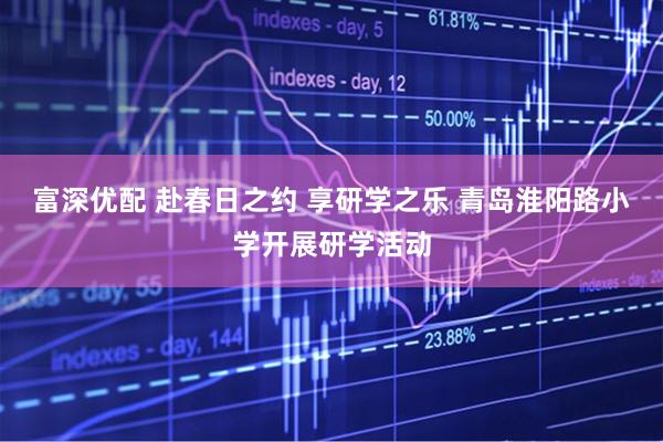 富深优配 赴春日之约 享研学之乐 青岛淮阳路小学开展研学活动