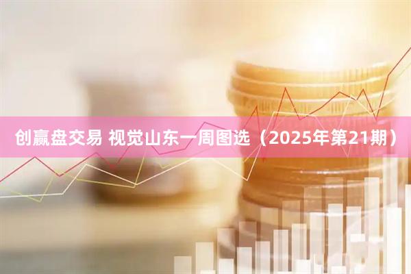 创赢盘交易 视觉山东一周图选（2025年第21期）