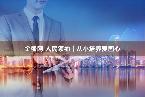 金盛网 人民领袖｜从小培养爱国心