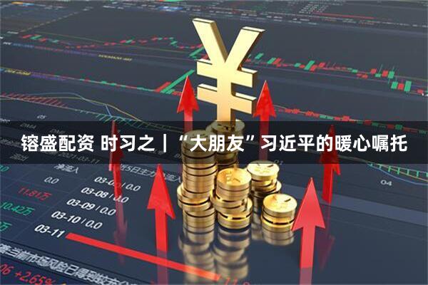 镕盛配资 时习之｜“大朋友”习近平的暖心嘱托