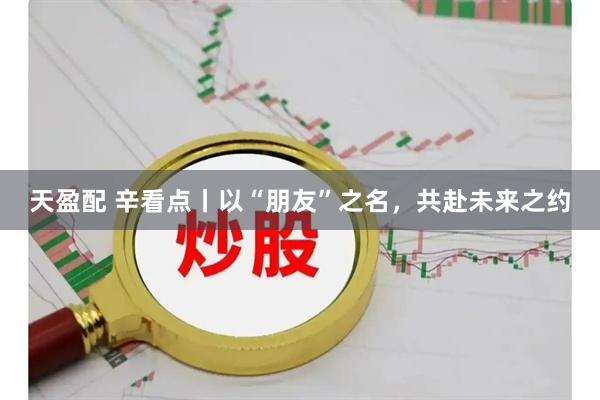 天盈配 辛看点丨以“朋友”之名，共赴未来之约