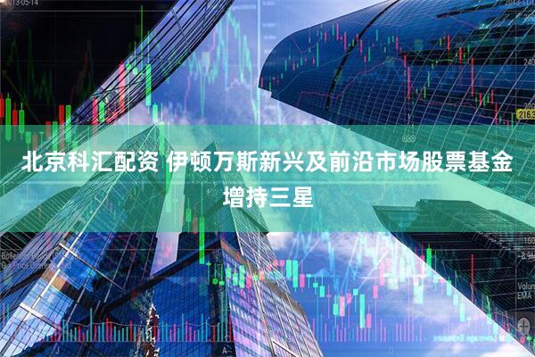 北京科汇配资 伊顿万斯新兴及前沿市场股票基金增持三星