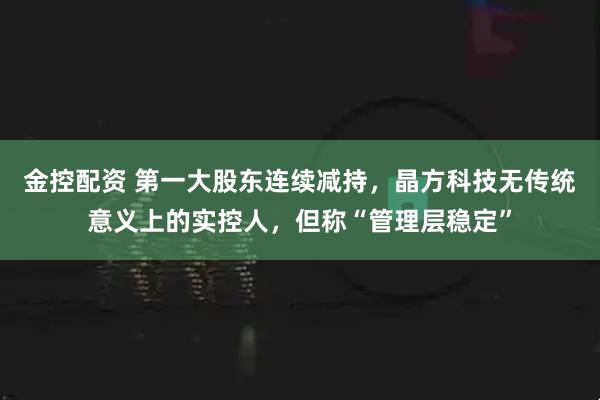 金控配资 第一大股东连续减持，晶方科技无传统意义上的实控人，但称“管理层稳定”