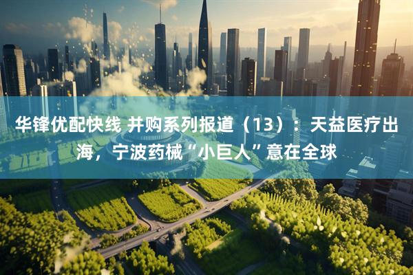 华锋优配快线 并购系列报道（13）：天益医疗出海，宁波药械“小巨人”意在全球