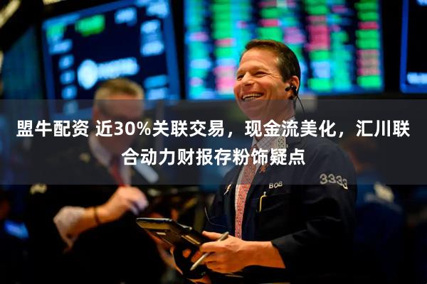 盟牛配资 近30%关联交易，现金流美化，汇川联合动力财报存粉饰疑点