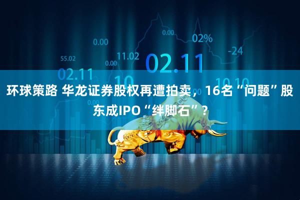 环球策路 华龙证券股权再遭拍卖，16名“问题”股东成IPO“绊脚石”？