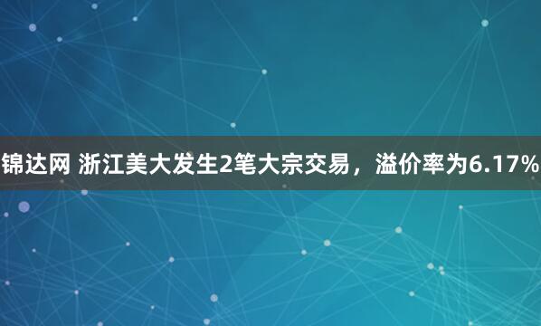 锦达网 浙江美大发生2笔大宗交易，溢价率为6.17%
