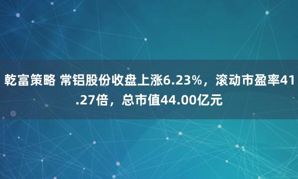 乾富策略 常铝股份收盘上涨6.23%，滚动市盈率41.27倍，总市值44.00亿元