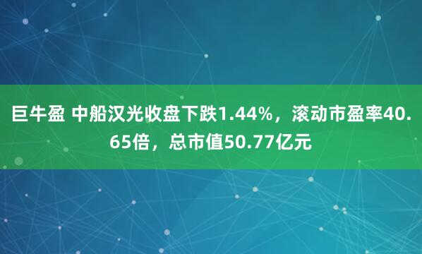 巨牛盈 中船汉光收盘下跌1.44%，滚动市盈率40.65倍，总市值50.77亿元