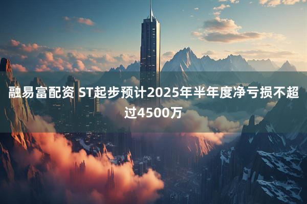 融易富配资 ST起步预计2025年半年度净亏损不超过4500万