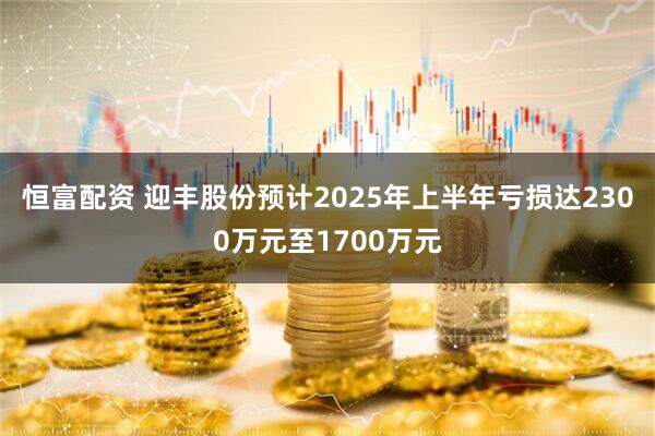 恒富配资 迎丰股份预计2025年上半年亏损达2300万元至1700万元