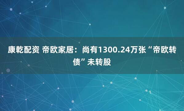 康乾配资 帝欧家居：尚有1300.24万张“帝欧转债”未转股