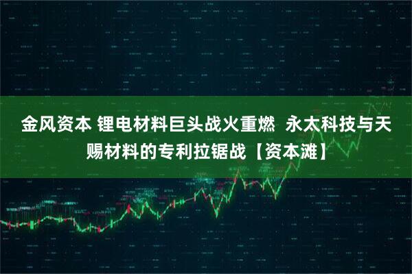 金风资本 锂电材料巨头战火重燃  永太科技与天赐材料的专利拉锯战【资本滩】