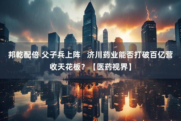 邦乾配倍 父子兵上阵   济川药业能否打破百亿营收天花板？【医药视界】