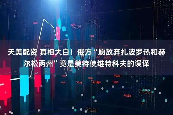 天美配资 真相大白！俄方“愿放弃扎波罗热和赫尔松两州”竟是美特使维特科夫的误译