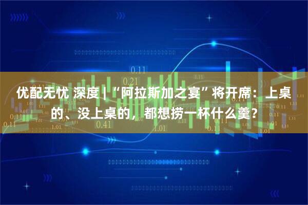优配无忧 深度 | “阿拉斯加之宴”将开席：上桌的、没上桌的，都想捞一杯什么羹？