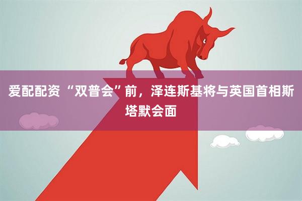 爱配配资 “双普会”前，泽连斯基将与英国首相斯塔默会面