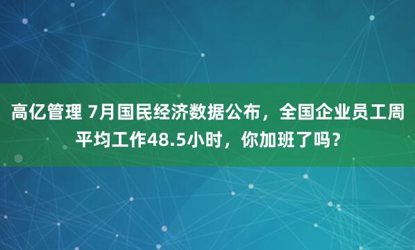 高亿管理 7月国民经济数据公布，全国企业员工周平均工作48.5小时，你加班了吗？