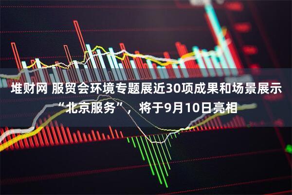 堆财网 服贸会环境专题展近30项成果和场景展示“北京服务”，将于9月10日亮相