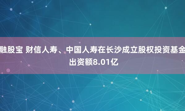 融股宝 财信人寿、中国人寿在长沙成立股权投资基金 出资额8.01亿