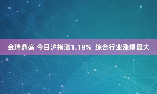 金瑞鼎盛 今日沪指涨1.18%  综合行业涨幅最大