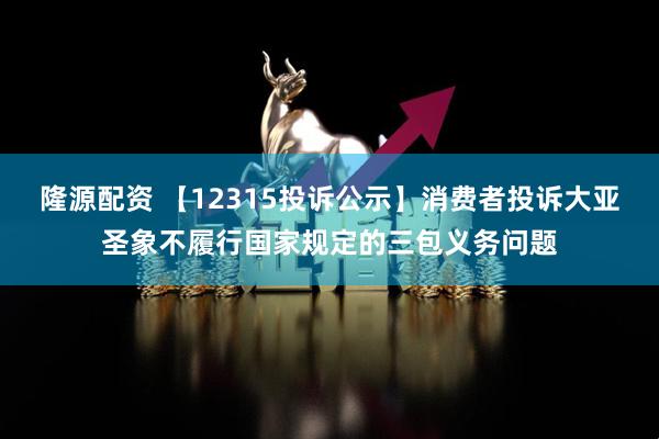 隆源配资 【12315投诉公示】消费者投诉大亚圣象不履行国家规定的三包义务问题