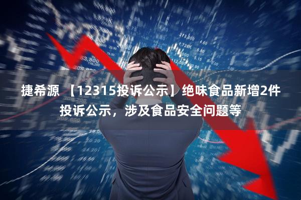捷希源 【12315投诉公示】绝味食品新增2件投诉公示，涉及食品安全问题等