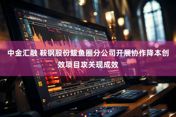 中金汇融 鞍钢股份鲅鱼圈分公司开展协作降本创效项目攻关现成效