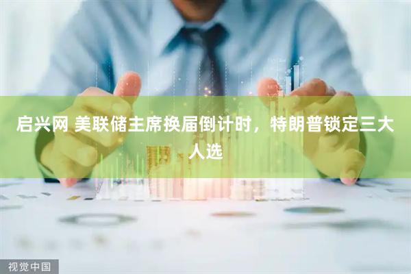 启兴网 美联储主席换届倒计时，特朗普锁定三大人选