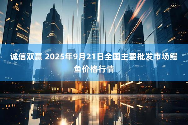 诚信双赢 2025年9月21日全国主要批发市场鳗鱼价格行情
