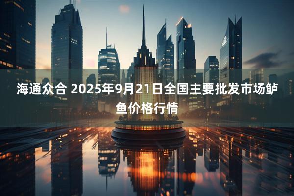 海通众合 2025年9月21日全国主要批发市场鲈鱼价格行情