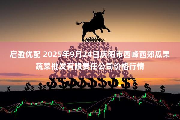 启盈优配 2025年9月24日庆阳市西峰西郊瓜果蔬菜批发有限责任公司价格行情