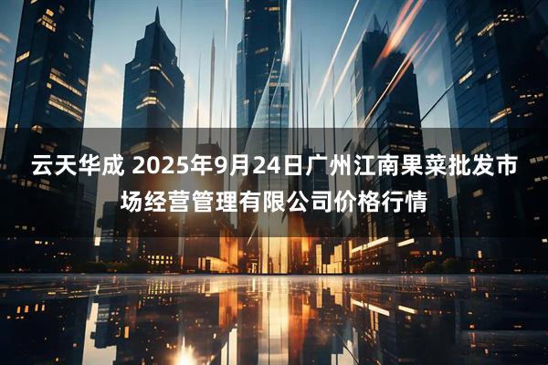 云天华成 2025年9月24日广州江南果菜批发市场经营管理有限公司价格行情