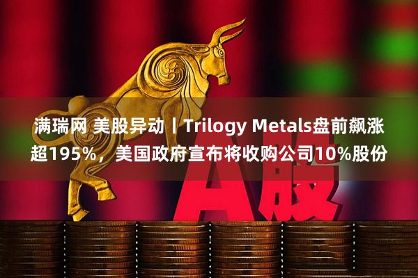满瑞网 美股异动丨Trilogy Metals盘前飙涨超195%，美国政府宣布将收购公司10%股份