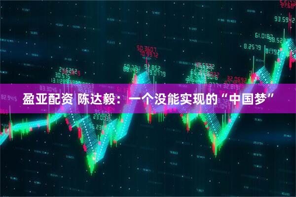 盈亚配资 陈达毅:一个没能实现的“中国梦”