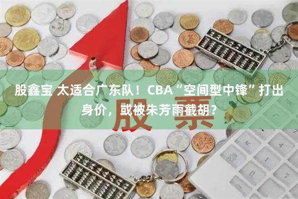 股鑫宝 太适合广东队!CBA“空间型中锋”打出身价,或被朱芳雨截胡?