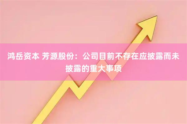 鸿岳资本 芳源股份：公司目前不存在应披露而未披露的重大事项