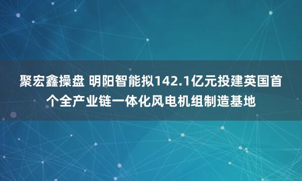 聚宏鑫操盘 明阳智能拟142.1亿元投建英国首个全产业链一体化风电机组制造基地