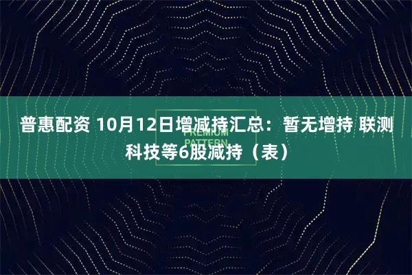普惠配资 10月12日增减持汇总：暂无增持 联测科技等6股减持（表）