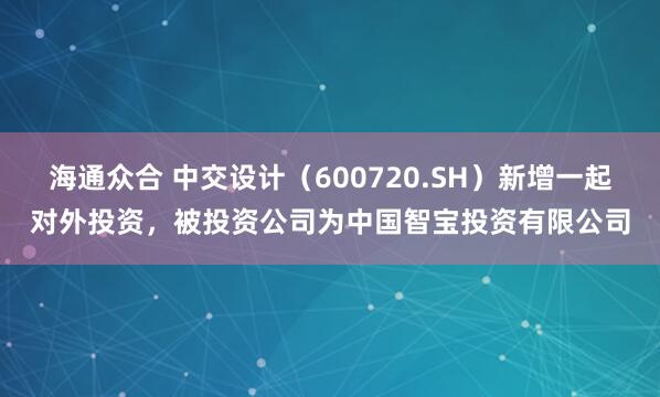海通众合 中交设计（600720.SH）新增一起对外投资，被投资公司为中国智宝投资有限公司