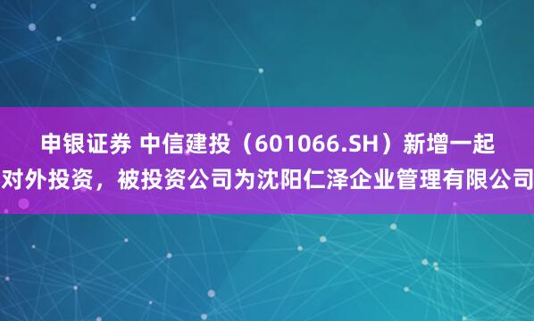 申银证券 中信建投（601066.SH）新增一起对外投资，被投资公司为沈阳仁泽企业管理有限公司