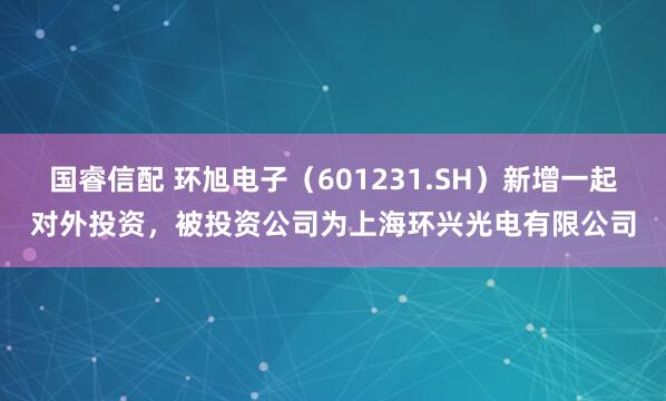 国睿信配 环旭电子（601231.SH）新增一起对外投资，被投资公司为上海环兴光电有限公司