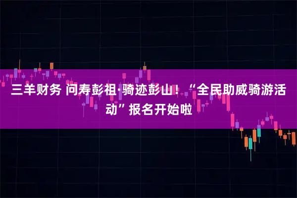 三羊财务 问寿彭祖·骑迹彭山！“全民助威骑游活动”报名开始啦