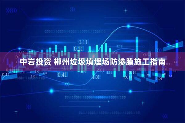 中岩投资 郴州垃圾填埋场防渗膜施工指南